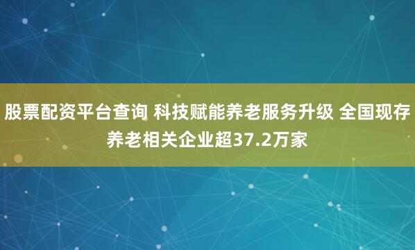 股票配资平台查询 科技赋能养老服务升级 全国现存养老相关企业超37.2万家