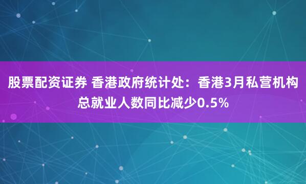 股票配资证券 香港政府统计处：香港3月私营机构总就业人数同比减少0.5%