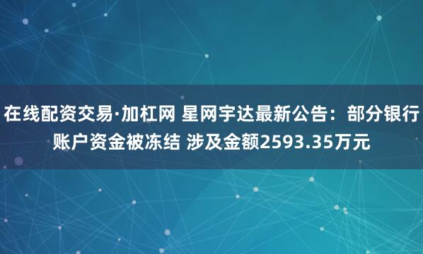 在线配资交易·加杠网 星网宇达最新公告：部分银行账户资金被冻结 涉及金额2593.35万元