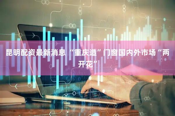 昆明配资最新消息 “重庆造”门窗国内外市场“两开花”