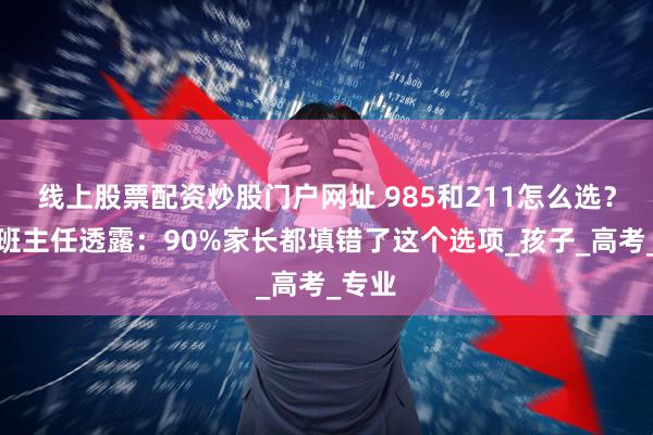 线上股票配资炒股门户网址 985和211怎么选？资深班主任透露：90%家长都填错了这个选项_孩子_高考_专业