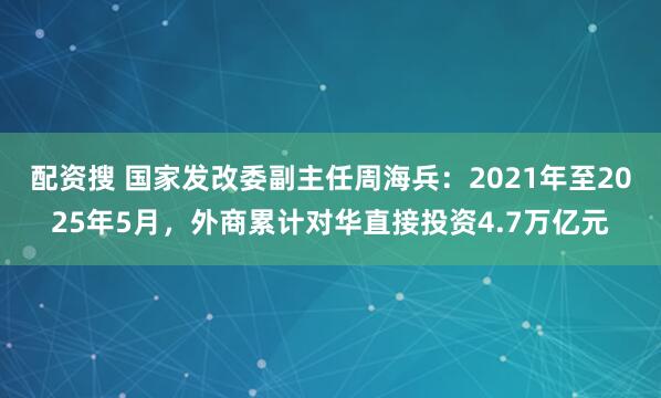配资搜 国家发改委副主任周海兵：2021年至2025年5月，外商累计对华直接投资4.7万亿元