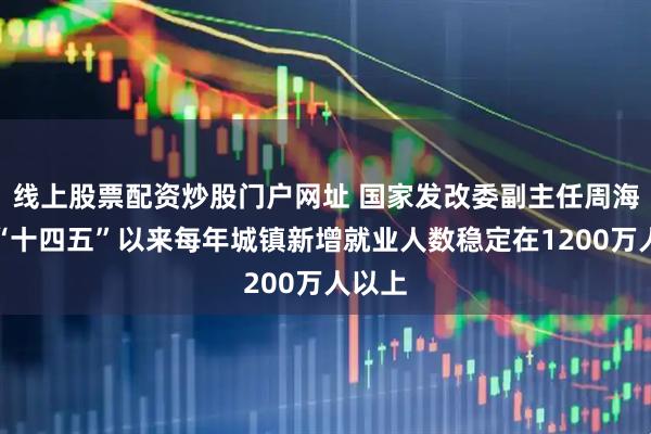 线上股票配资炒股门户网址 国家发改委副主任周海兵：“十四五”以来每年城镇新增就业人数稳定在1200万人以上