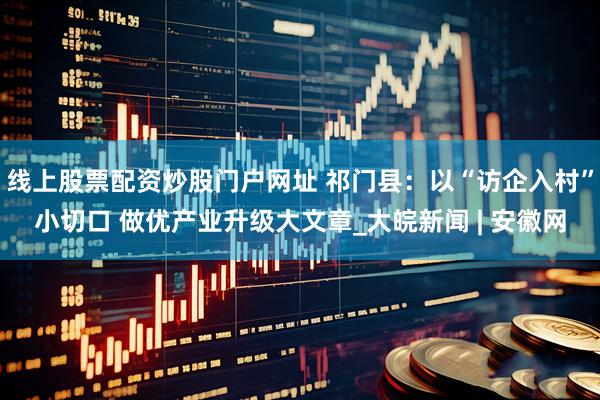 线上股票配资炒股门户网址 祁门县：以“访企入村”小切口 做优产业升级大文章_大皖新闻 | 安徽网