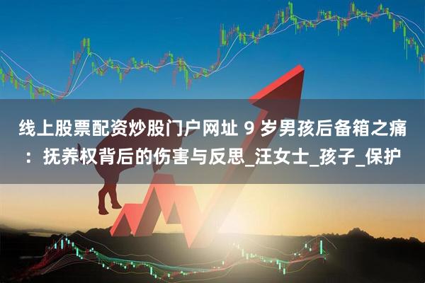 线上股票配资炒股门户网址 9 岁男孩后备箱之痛：抚养权背后的伤害与反思_汪女士_孩子_保护