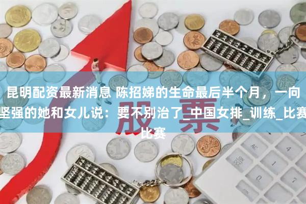 昆明配资最新消息 陈招娣的生命最后半个月，一向坚强的她和女儿说：要不别治了_中国女排_训练_比赛