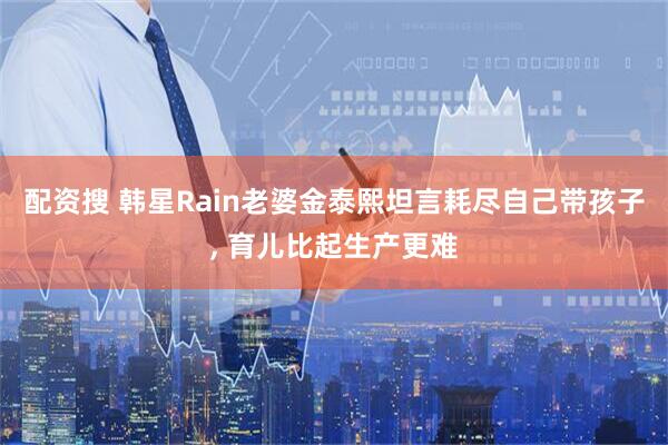 配资搜 韩星Rain老婆金泰熙坦言耗尽自己带孩子, 育儿比起生产更难