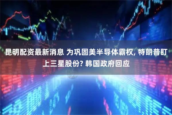 昆明配资最新消息 为巩固美半导体霸权, 特朗普盯上三星股份? 韩国政府回应