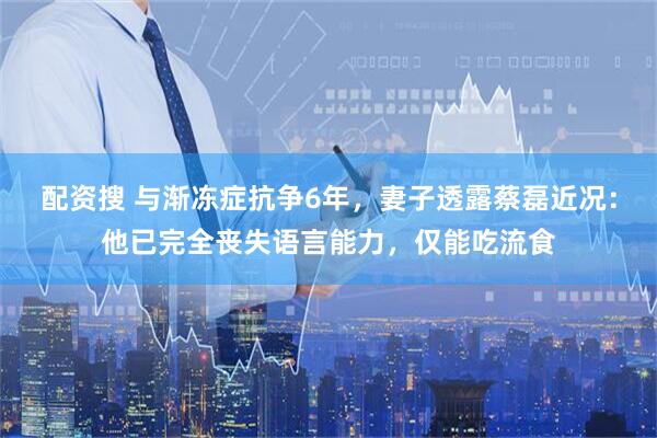 配资搜 与渐冻症抗争6年，妻子透露蔡磊近况：他已完全丧失语言能力，仅能吃流食
