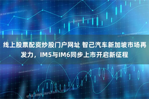 线上股票配资炒股门户网址 智己汽车新加坡市场再发力，IM5与IM6同步上市开启新征程