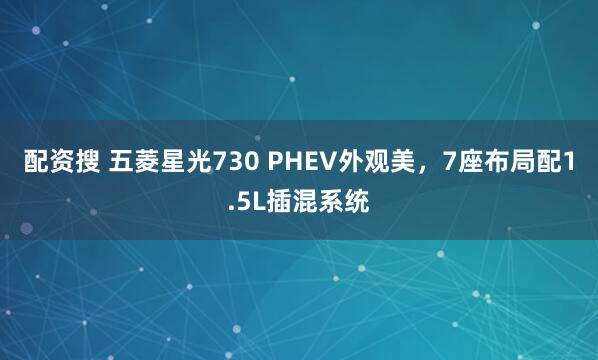 配资搜 五菱星光730 PHEV外观美，7座布局配1.5L插混系统