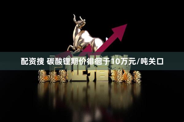 配资搜 碳酸锂期价徘徊于10万元/吨关口