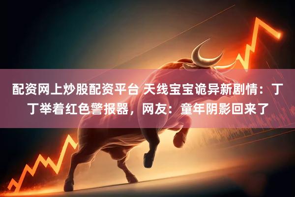 配资网上炒股配资平台 天线宝宝诡异新剧情：丁丁举着红色警报器，网友：童年阴影回来了