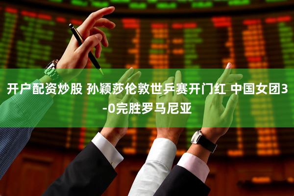 开户配资炒股 孙颖莎伦敦世乒赛开门红 中国女团3-0完胜罗马尼亚