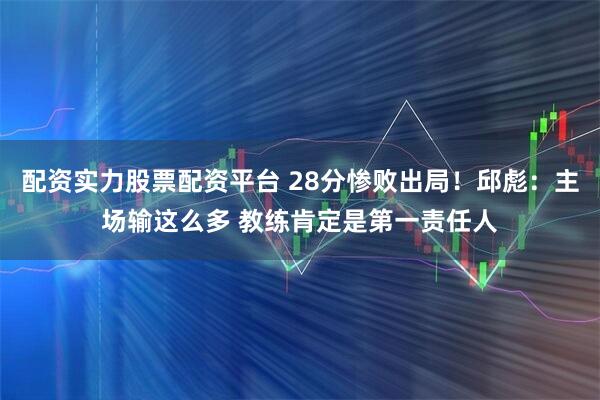 配资实力股票配资平台 28分惨败出局！邱彪：主场输这么多 教练肯定是第一责任人