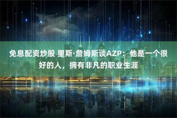 免息配资炒股 里斯·詹姆斯谈AZP：他是一个很好的人，拥有非凡的职业生涯