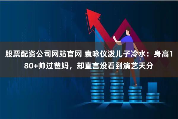 股票配资公司网站官网 袁咏仪泼儿子冷水：身高180+帅过爸妈，却直言没看到演艺天分