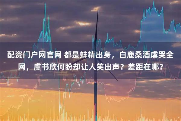 配资门户网官网 都是蚌精出身，白鹿桑酒虐哭全网，虞书欣何盼却让人笑出声？差距在哪？