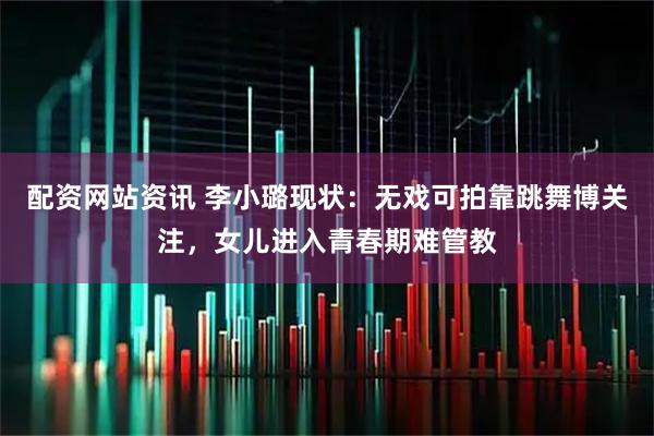 配资网站资讯 李小璐现状：无戏可拍靠跳舞博关注，女儿进入青春期难管教