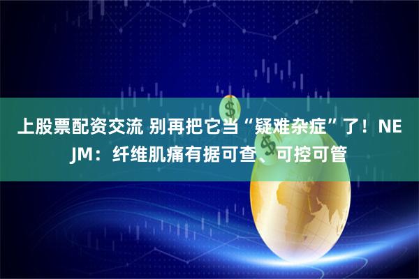 上股票配资交流 别再把它当“疑难杂症”了！NEJM：纤维肌痛有据可查、可控可管