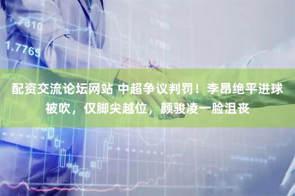 配资交流论坛网站 中超争议判罚！李昂绝平进球被吹，仅脚尖越位，颜骏凌一脸沮丧